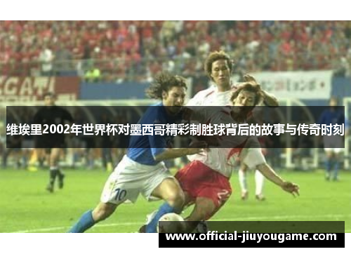 维埃里2002年世界杯对墨西哥精彩制胜球背后的故事与传奇时刻