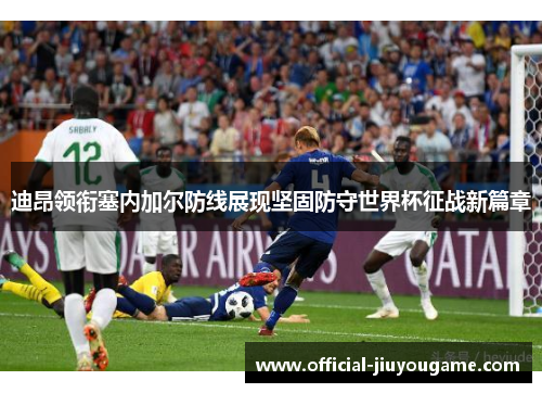 迪昂领衔塞内加尔防线展现坚固防守世界杯征战新篇章