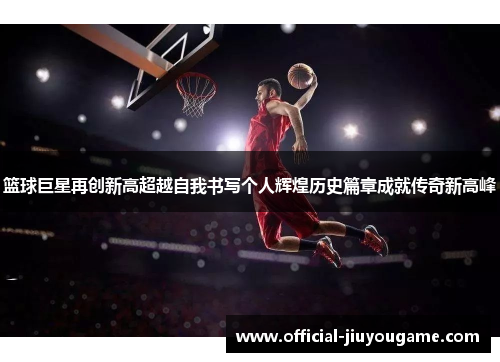 篮球巨星再创新高超越自我书写个人辉煌历史篇章成就传奇新高峰