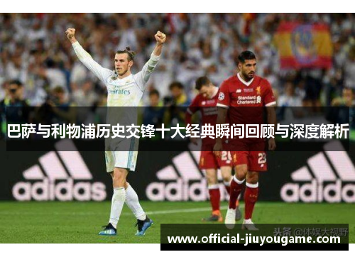 巴萨与利物浦历史交锋十大经典瞬间回顾与深度解析
