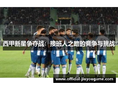 西甲新星争夺战：接班人之路的竞争与挑战