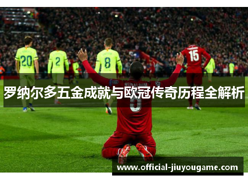 罗纳尔多五金成就与欧冠传奇历程全解析