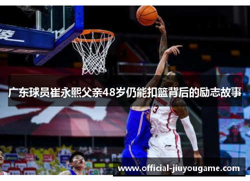 广东球员崔永熙父亲48岁仍能扣篮背后的励志故事