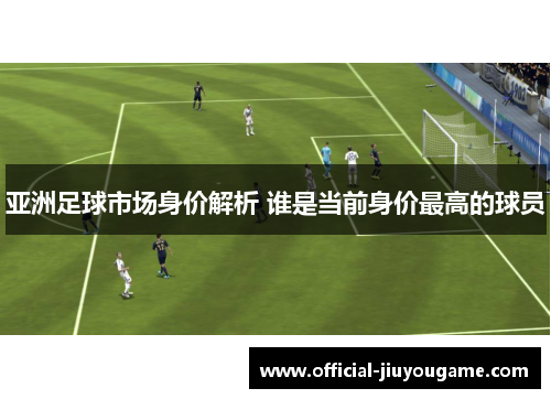 亚洲足球市场身价解析 谁是当前身价最高的球员