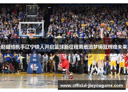 赵健博携手辽宁铁人开启篮球新征程勇敢追梦铸就辉煌未来