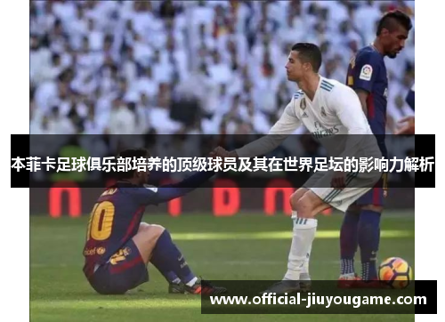 本菲卡足球俱乐部培养的顶级球员及其在世界足坛的影响力解析