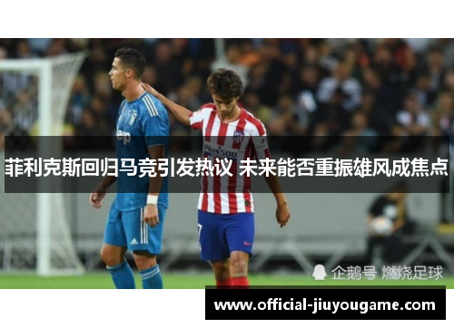 菲利克斯回归马竞引发热议 未来能否重振雄风成焦点