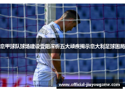 意甲球队球场建设受阻深析五大顽疾揭示意大利足球困局