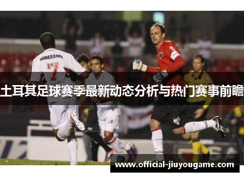 土耳其足球赛季最新动态分析与热门赛事前瞻 土耳其足球赛季最新动态分析与热门赛事前瞻