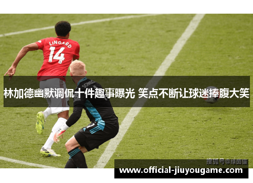 林加德幽默调侃十件趣事曝光 笑点不断让球迷捧腹大笑