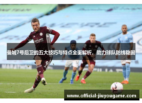 曼城7号后卫的五大技巧与特点全面解析，助力球队防线稳固