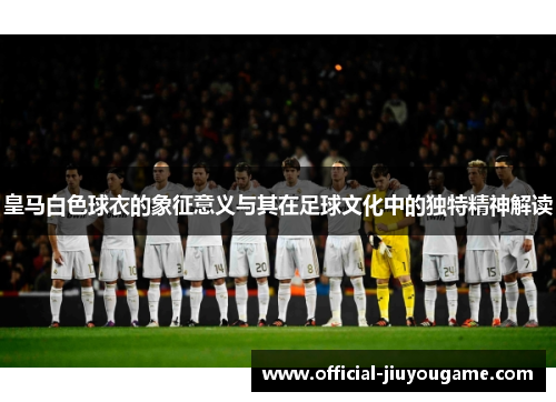 皇马白色球衣的象征意义与其在足球文化中的独特精神解读