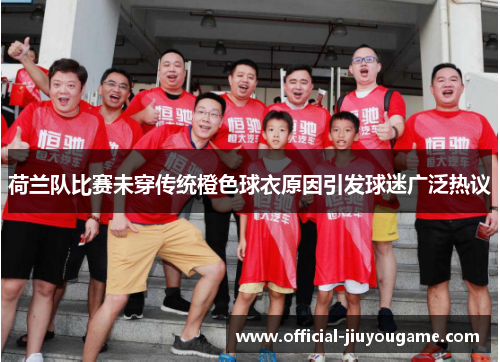 荷兰队比赛未穿传统橙色球衣原因引发球迷广泛热议